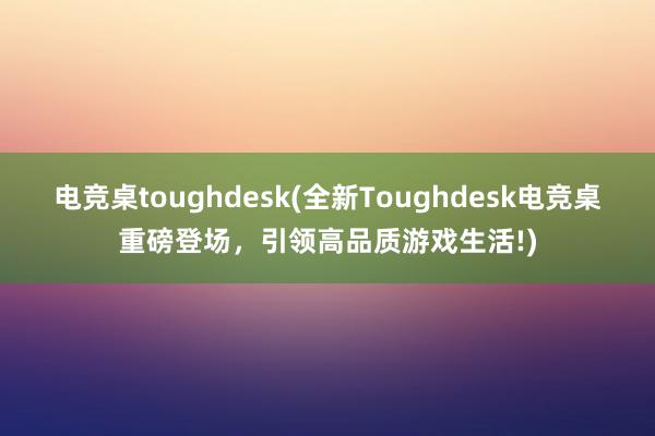 电竞桌toughdesk(全新Toughdesk电竞桌重磅登场，引领高品质游戏生活!)
