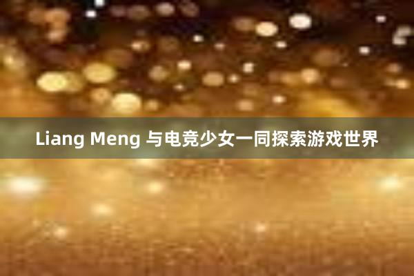 Liang Meng 与电竞少女一同探索游戏世界